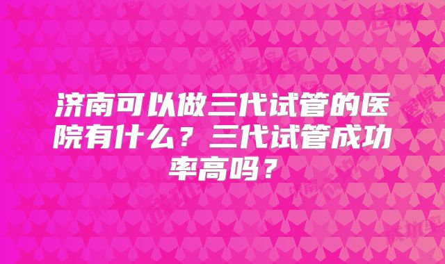 济南可以做三代试管的医院有什么?三代试管成功率高吗?