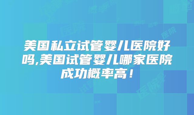 美国私立试管婴儿医院好吗,美国试管婴儿哪家医院成功概率高!