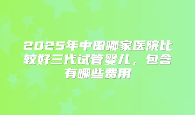 2025年中国哪家医院比较好三代试管婴儿，包含有哪些费用