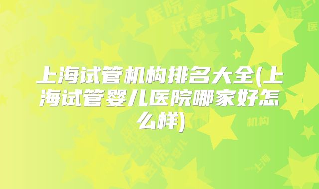 上海试管机构排名大全(上海试管婴儿医院哪家好怎么样)