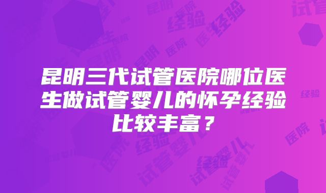 昆明三代试管医院哪位医生做试管婴儿的怀孕经验比较丰富？