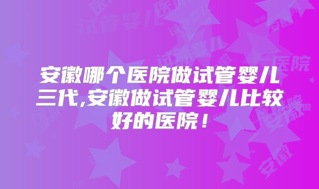 安徽哪个医院做试管婴儿三代,安徽做试管婴儿比较好的医院!