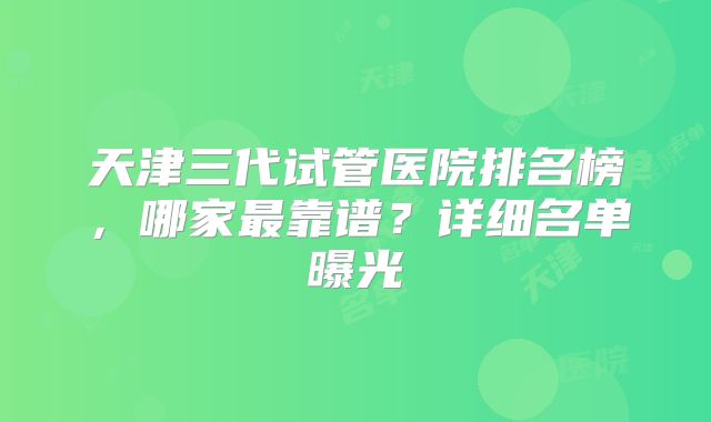 天津三代试管医院排名榜,哪家最靠谱?详细名单曝光