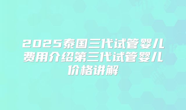 2025泰国三代试管婴儿费用介绍第三代试管婴儿价格讲解