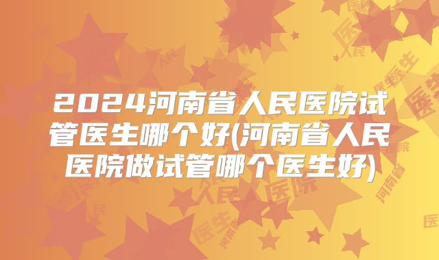 2024河南省人民医院试管医生哪个好(河南省人民医院做试管哪个医生好)