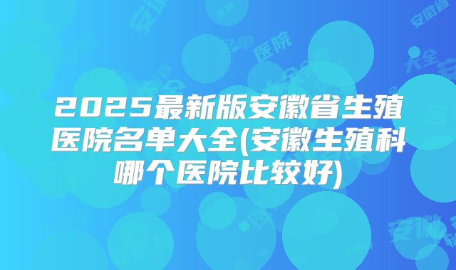 2025最新版安徽省生殖医院名单大全(安徽生殖科哪个医院比较好)