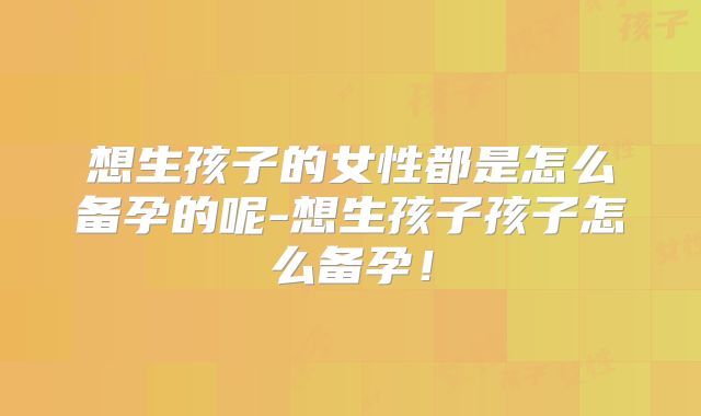 想生孩子的女性都是怎么备孕的呢-想生孩子孩子怎么备孕！