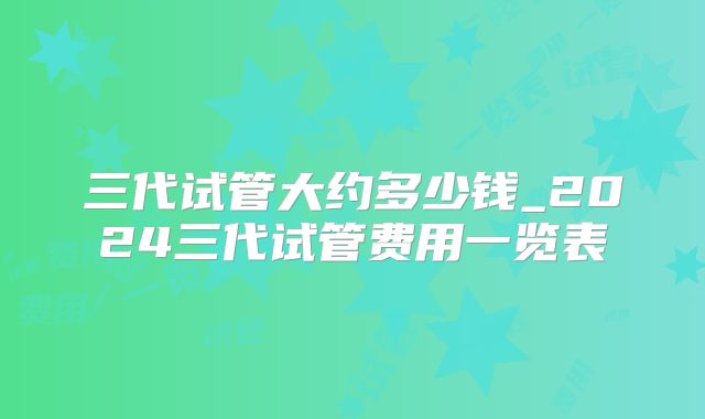 三代试管大约多少钱_2024三代试管费用一览表