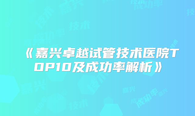 《嘉兴卓越试管技术医院TOP10及成功率解析》