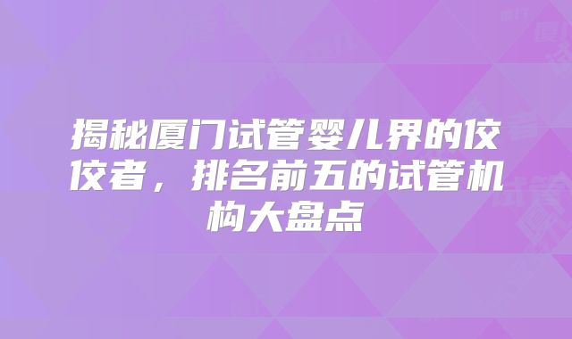 揭秘厦门试管婴儿界的佼佼者,排名前五的试管机构大盘点