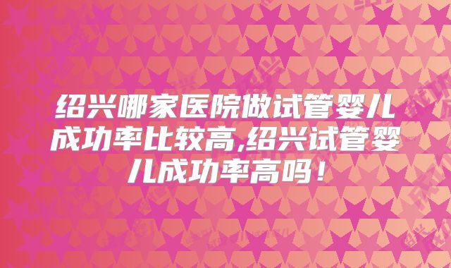 绍兴哪家医院做试管婴儿成功率比较高,绍兴试管婴儿成功率高吗！