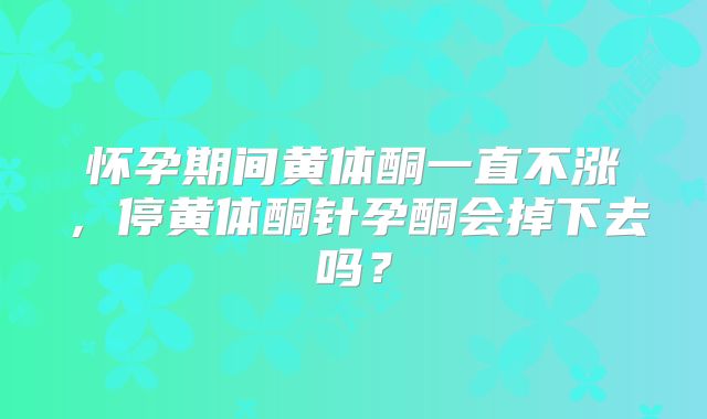 怀孕期间黄体酮一直不涨，停黄体酮针孕酮会掉下去吗？