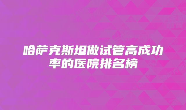 哈萨克斯坦做试管高成功率的医院排名榜
