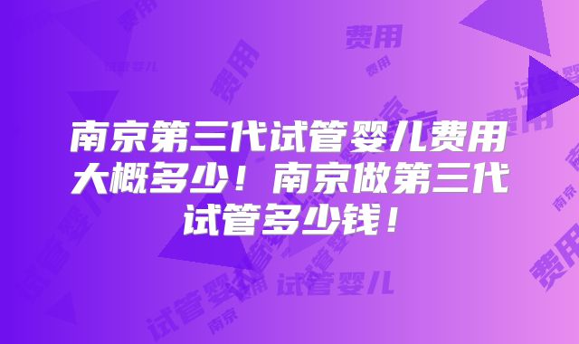南京第三代试管婴儿费用大概多少！南京做第三代试管多少钱！
