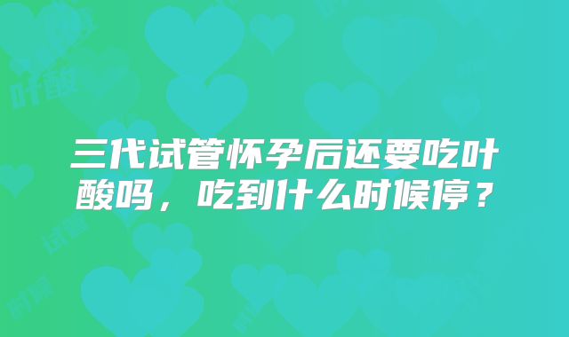 三代试管怀孕后还要吃叶酸吗，吃到什么时候停？