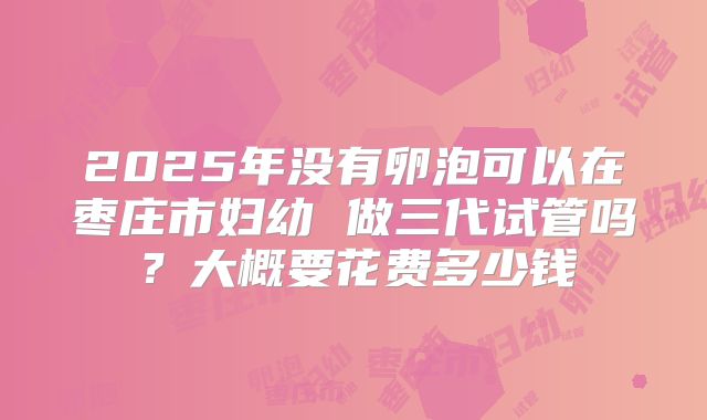 2025年没有卵泡可以在枣庄市妇幼 做三代试管吗？大概要花费多少钱
