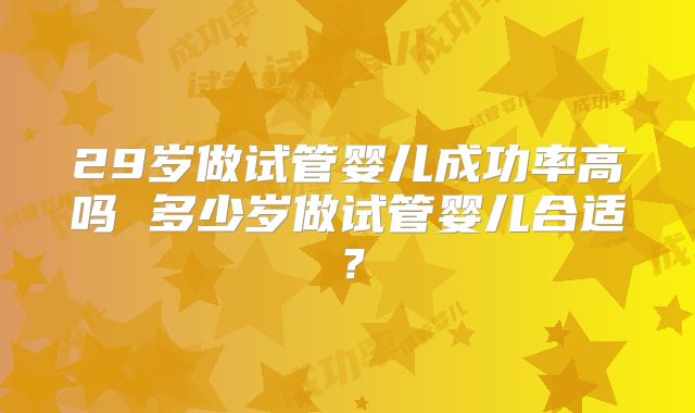 29岁做试管婴儿成功率高吗 多少岁做试管婴儿合适?