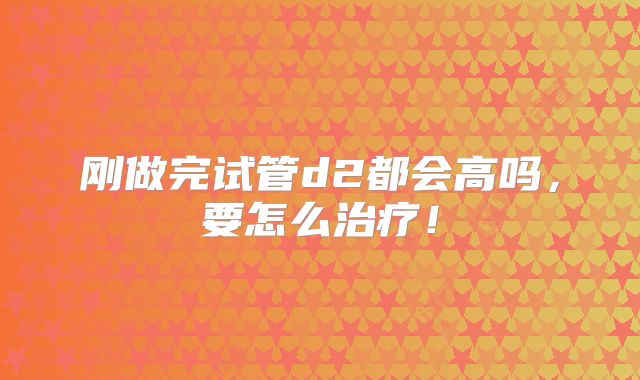 刚做完试管d2都会高吗，要怎么治疗！