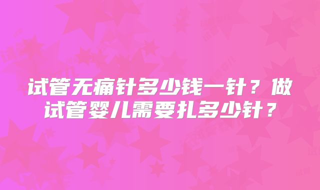试管无痛针多少钱一针？做试管婴儿需要扎多少针？