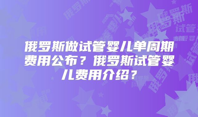 俄罗斯做试管婴儿单周期费用公布？俄罗斯试管婴儿费用介绍？