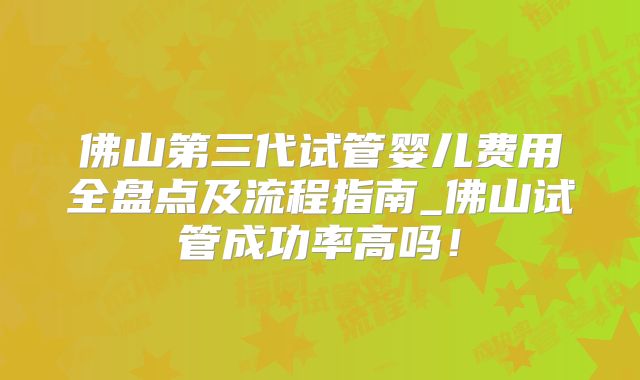 佛山第三代试管婴儿费用全盘点及流程指南_佛山试管成功率高吗!