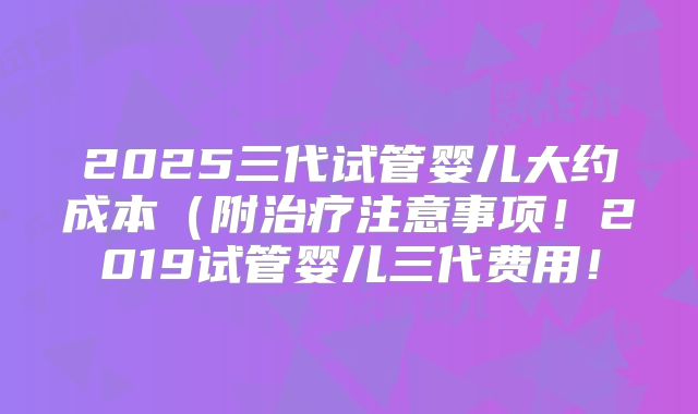 2025三代试管婴儿大约成本(附治疗注意事项!2019试管婴儿三代费用!