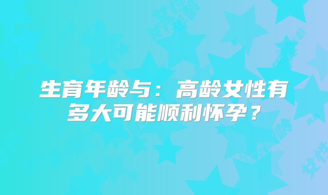 生育年龄与：高龄女性有多大可能顺利怀孕？