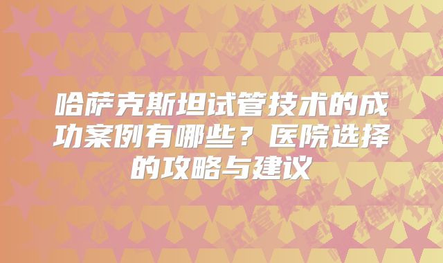 哈萨克斯坦试管技术的成功案例有哪些？医院选择的攻略与建议