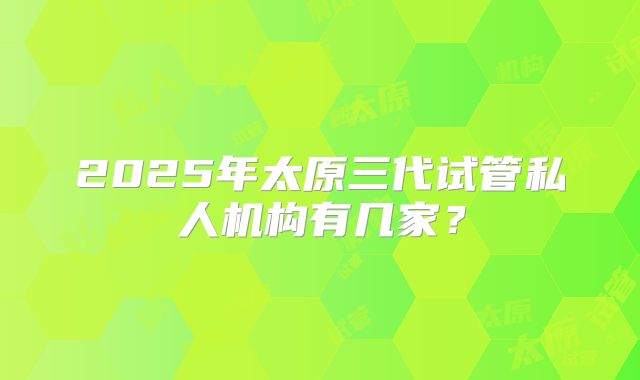 2025年太原三代试管私人机构有几家？