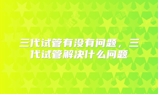 三代试管有没有问题,三代试管解决什么问题