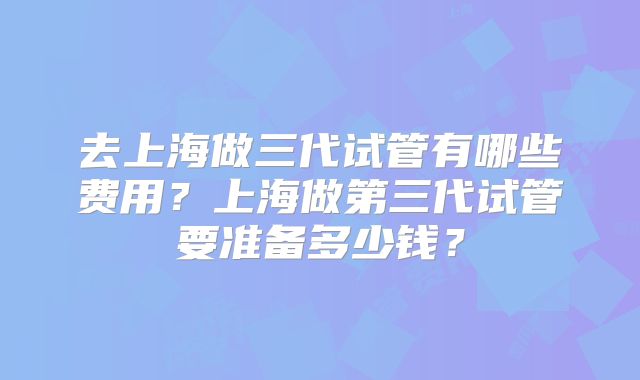 去上海做三代试管有哪些费用？上海做第三代试管要准备多少钱？
