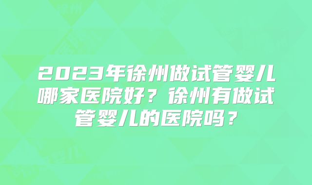 2023年徐州做试管婴儿哪家医院好?徐州有做试管婴儿的医院吗?