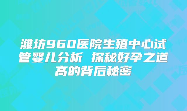 潍坊960医院生殖中心试管婴儿分析 探秘好孕之道高的背后秘密