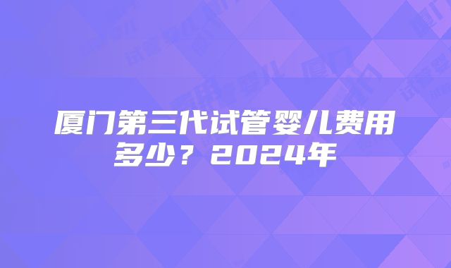厦门第三代试管婴儿费用多少？2024年