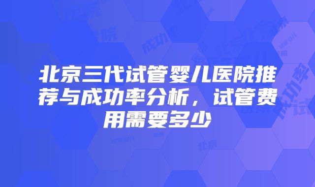 北京三代试管婴儿医院推荐与成功率分析,试管费用需要多少