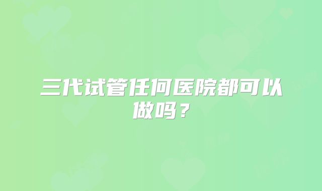 三代试管任何医院都可以做吗？