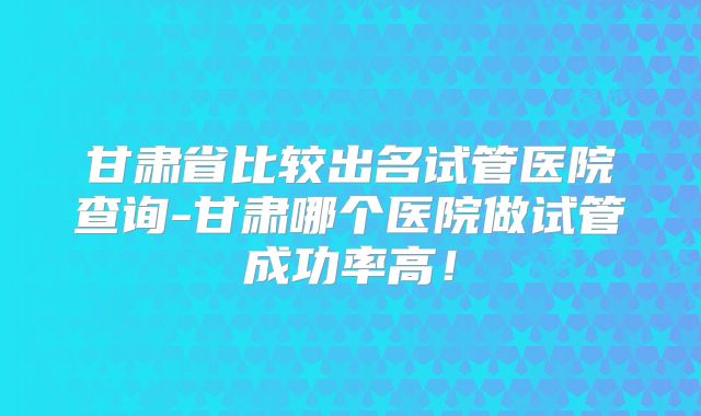 甘肃省比较出名试管医院查询-甘肃哪个医院做试管成功率高!