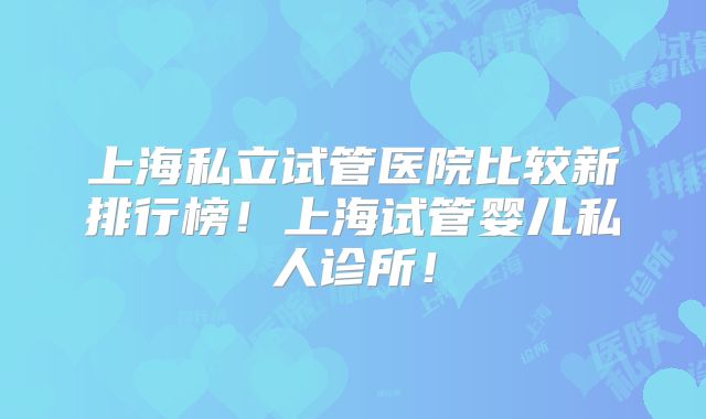 上海私立试管医院比较新排行榜!上海试管婴儿私人诊所!