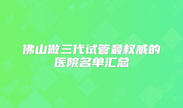 佛山做三代试管最权威的医院名单汇总