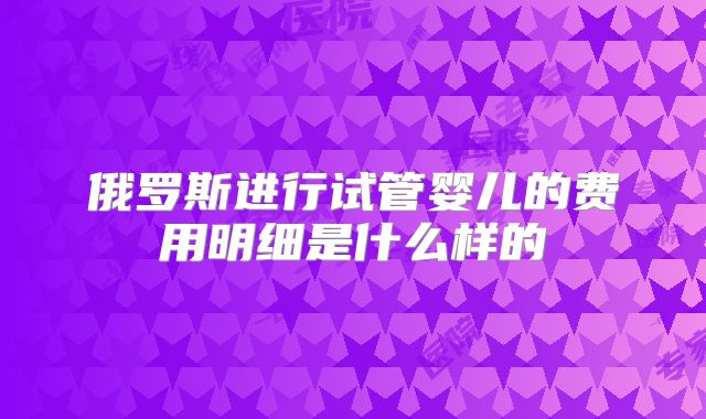 俄罗斯进行试管婴儿的费用明细是什么样的