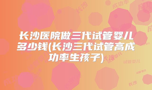 长沙医院做三代试管婴儿多少钱(长沙三代试管高成功率生孩子)