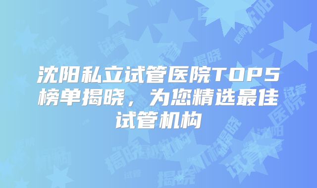沈阳私立试管医院TOP5榜单揭晓，为您精选最佳试管机构
