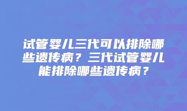 试管婴儿三代可以排除哪些遗传病?三代试管婴儿能排除哪些遗传病?