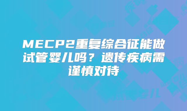 MECP2重复综合征能做试管婴儿吗?遗传疾病需谨慎对待
