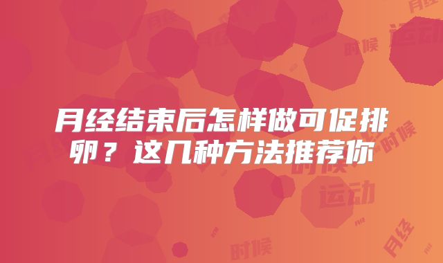 月经结束后怎样做可促排卵？这几种方法推荐你