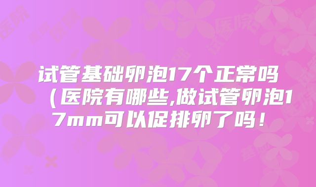 试管基础卵泡17个正常吗（医院有哪些,做试管卵泡17mm可以促排卵了吗！