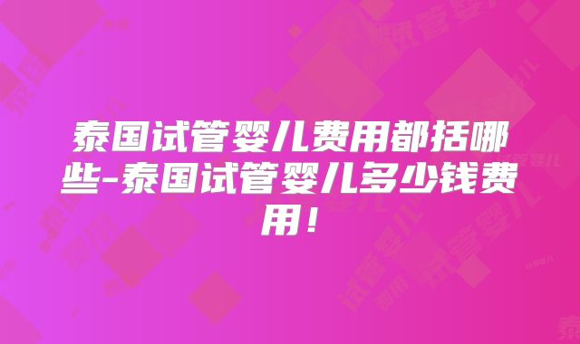 泰国试管婴儿费用都括哪些-泰国试管婴儿多少钱费用！