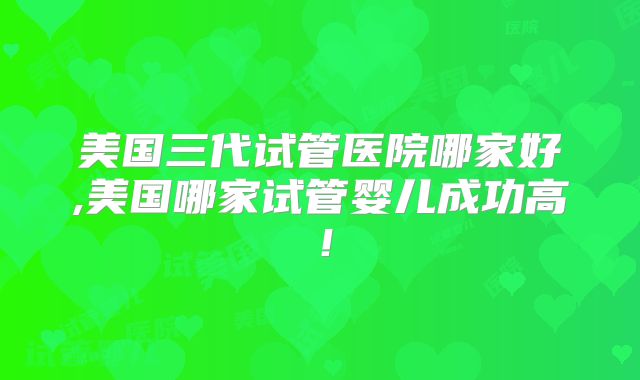 美国三代试管医院哪家好,美国哪家试管婴儿成功高！