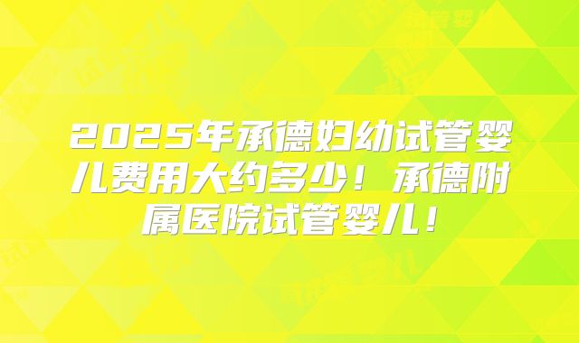 2025年承德妇幼试管婴儿费用大约多少!承德附属医院试管婴儿!