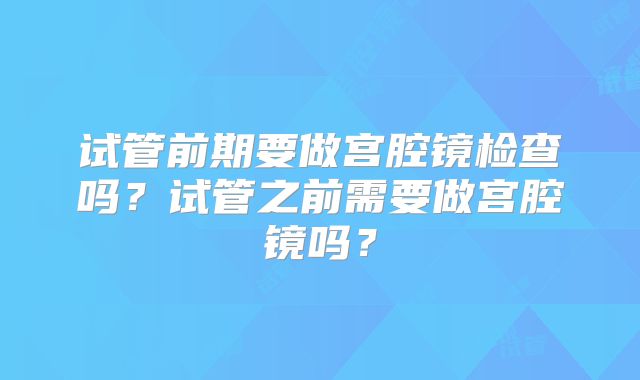 试管前期要做宫腔镜检查吗?试管之前需要做宫腔镜吗?